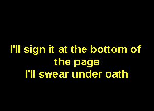 I'll sign it at the bottom of

the page
I'll swear under oath