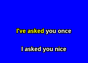 I've asked you once

I asked you nice