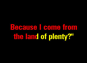 Because I come from

the land of plenty?