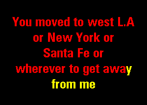 You moved to west LA
or New York or

Santa Fe or
wherever to get away
from me