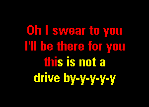 Oh I swear to you
I'll be there for you

this is not a
drive hy-y-y-y-y