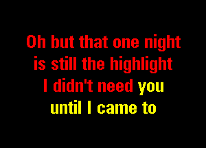 Oh but that one night
is still the highlight

I didn't need you
until I came to