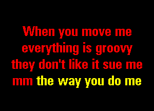 When you move me
everything is groovy
they don't like it sue me
mm the way you do me