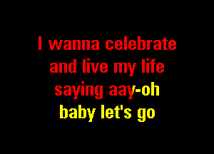 I wanna celebrate
and live my life

saying aay-oh
baby let's go