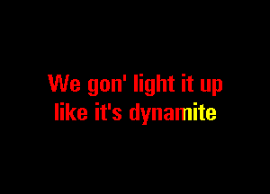 We gon' light it up

like it's dynamite