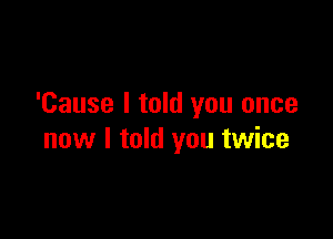 'Cause I told you once

now I told you twice