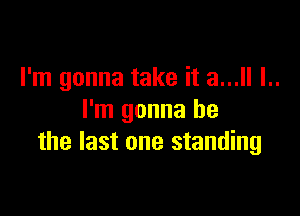 I'm gonna take it a... l..

l'm gonna be
the last one standing