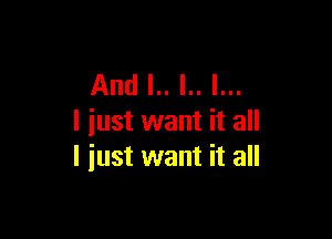 And I.. l.. I...

I just want it all
I iust want it all