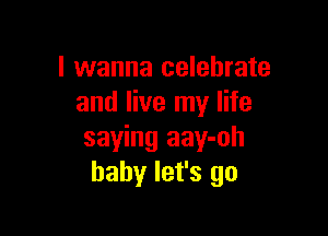 I wanna celebrate
and live my life

saying aay-oh
baby let's go