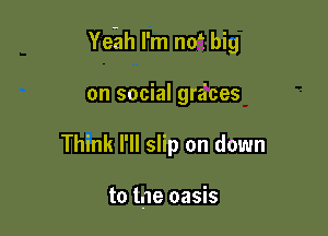 Ye-ah I'm n05 big

on social gr6ces
Think I'll slip on down

to lae oasis