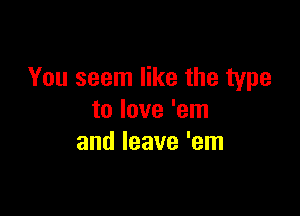 You seem like the type

to love 'em
and leave 'em