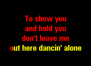 To show you
and hold you

don't leave me
out here dancin' alone