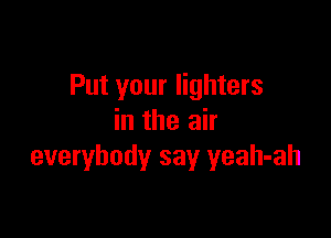 Put your lighters

in the air
everybody say yeah-ah
