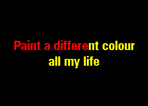 Paint a different colour

all my life