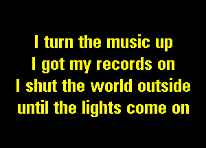 I turn the music up

I got my records on
I shut the world outside
until the lights come on