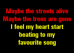 Maybe the streets alive
Maybe the trees are gone
I feel my heart start
heating to my
favourite song