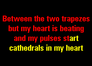 Between the two trapezes
but my heart is heating
and my pulses start
cathedrals in my heart