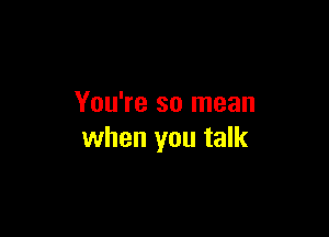 You're so mean

when you talk