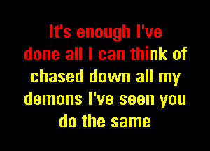 It's enough I've
done all I can think of

chased down all my
demons I've seen you
do the same