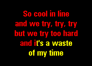 So cool in line
and we try. try, try

but we try too hard
and it's a waste
of my time