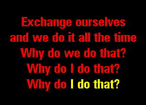 Exchange ourselves
and we do it all the time
Why do we do that?
Why do I do that?
Why do I do that?