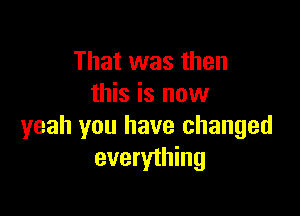 That was then
this is now

yeah you have changed
everything