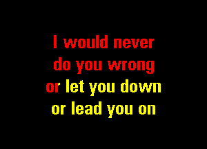 I would never
do you wrong

or let you down
or lead you on
