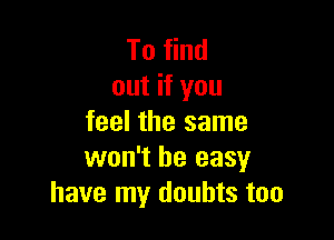 To find
out if you

feel the same
won't be easy
have my doubts too