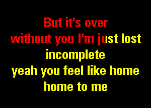 But it's over
without you I'm just lost

incomplete
yeah you feel like home
home to me