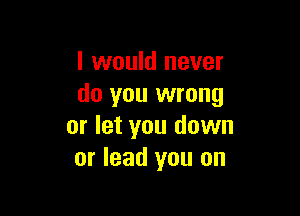 I would never
do you wrong

or let you down
or lead you on