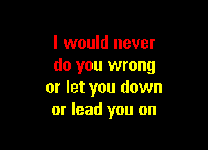 I would never
do you wrong

or let you down
or lead you on