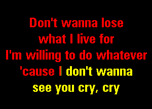 Don't wanna lose
what I live for
I'm willing to do whatever
'cause I don't wanna
see you cry, cry