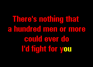 There's nothing that
a hundred men or more

could ever do
I'd fight for you