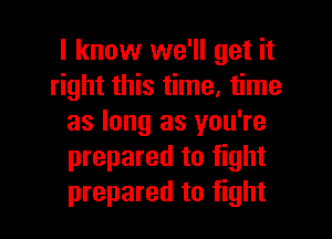 I know we'll get it
right this time, time

as long as you're
prepared to fight
prepared to fight