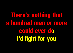 There's nothing that
a hundred men or more

could ever do
I'd fight for you