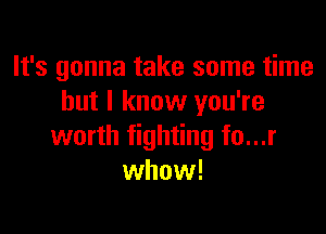 It's gonna take some time
but I know you're

worth fighting fo...r
whow!