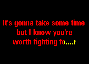 It's gonna take some time

but I know you're
worth fighting fo....r