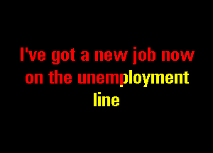 I've got a new job now

on the unemployment
line