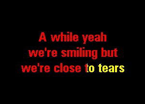 A while yeah

we're smiling but
we're close to tears