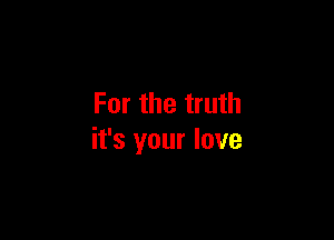 For the truth

it's your love