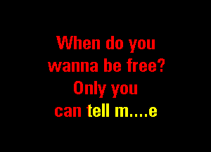 When do you
wanna be free?

Only you
can tell m....e
