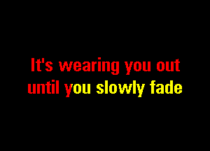 It's wearing you out

until you slowly fade