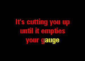 It's cutting you up

until it empties
your gauge