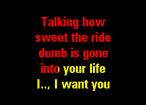 Talking how
sweet the ride

dumb is gone
into your life
I... I want you