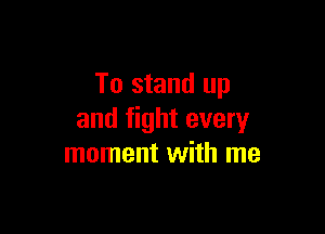 To stand up

and fight every
moment with me