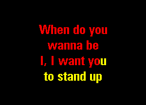 When do you
wanna he

I, I want you
to stand up