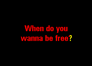 When do you

wanna be free?