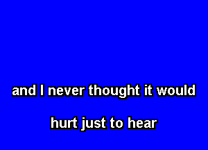 and I never thought it would

hurt just to hear