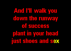 And I'll walk you
down the runway

ofsuccess
plant in your head
just shoes and sex