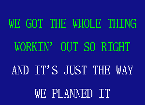 WE GOT THE WHOLE THING

WORKIW OUT SO RIGHT

AND ITS JUST THE WAY
WE PLANNED IT